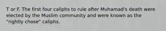 T or F. The first four caliphs to rule after Muhamad's death were elected by the Muslim community and were known as the "rightly chose" caliphs.