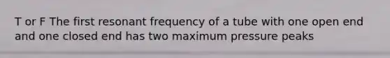 T or F The first resonant frequency of a tube with one open end and one closed end has two maximum pressure peaks