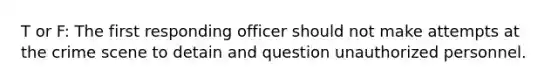 T or F: The first responding officer should not make attempts at the crime scene to detain and question unauthorized personnel.