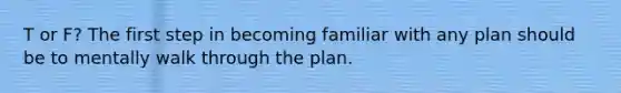 T or F? The first step in becoming familiar with any plan should be to mentally walk through the plan.