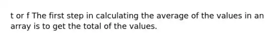 t or f The first step in calculating the average of the values in an array is to get the total of the values.