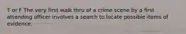 T or F The very first walk thru of a crime scene by a first attending officer involves a search to locate possible items of evidence.