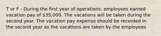 T or F - During the first year of operations, employees earned vacation pay of 35,000. The vacations will be taken during the second year. The vacation pay expense should be recorded in the second year as the vacations are taken by the employees