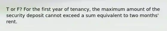 T or F? For the first year of tenancy, the maximum amount of the security deposit cannot exceed a sum equivalent to two months' rent.