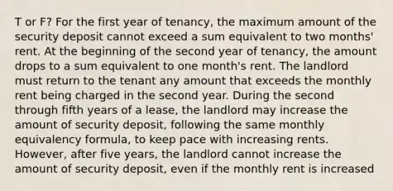 T or F? For the first year of tenancy, the maximum amount of the security deposit cannot exceed a sum equivalent to two months' rent. At the beginning of the second year of tenancy, the amount drops to a sum equivalent to one month's rent. The landlord must return to the tenant any amount that exceeds the monthly rent being charged in the second year. During the second through fifth years of a lease, the landlord may increase the amount of security deposit, following the same monthly equivalency formula, to keep pace with increasing rents. However, after five years, the landlord cannot increase the amount of security deposit, even if the monthly rent is increased