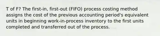 T of F? The first-in, first-out (FIFO) process costing method assigns the cost of the previous accounting period's equivalent units in beginning work-in-process inventory to the first units completed and transferred out of the process.