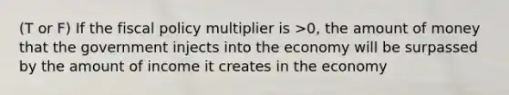 (T or F) If the fiscal policy multiplier is >0, the amount of money that the government injects into the economy will be surpassed by the amount of income it creates in the economy