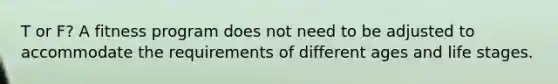 T or F? A fitness program does not need to be adjusted to accommodate the requirements of different ages and life stages.