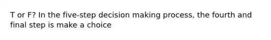 T or F? In the five-step decision making process, the fourth and final step is make a choice