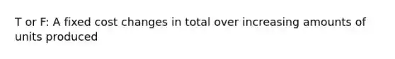 T or F: A fixed cost changes in total over increasing amounts of units produced