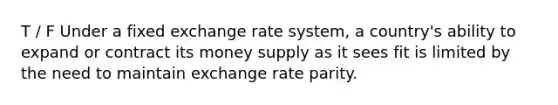 T / F Under a fixed exchange rate system, a country's ability to expand or contract its money supply as it sees fit is limited by the need to maintain exchange rate parity.