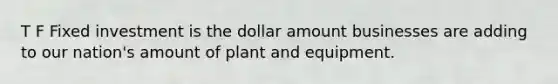 T F Fixed investment is the dollar amount businesses are adding to our nation's amount of plant and equipment.