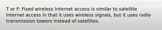 T or F: Fixed wireless Internet access is similar to satellite Internet access in that it uses wireless signals, but it uses radio transmission towers instead of satellites.