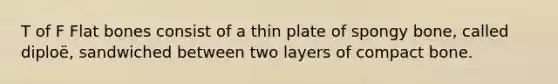 T of F Flat bones consist of a thin plate of spongy bone, called diploë, sandwiched between two layers of compact bone.