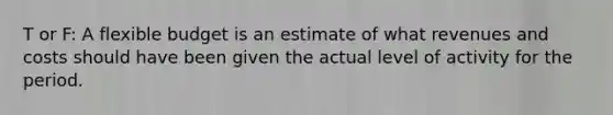 T or F: A flexible budget is an estimate of what revenues and costs should have been given the actual level of activity for the period.