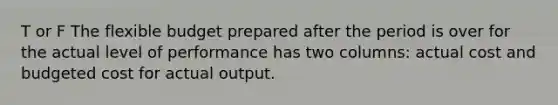 T or F The flexible budget prepared after the period is over for the actual level of performance has two columns: actual cost and budgeted cost for actual output.