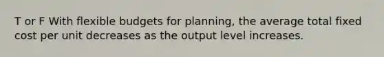 T or F With flexible budgets for planning, the average total fixed cost per unit decreases as the output level increases.