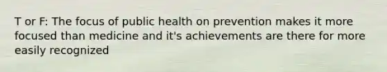 T or F: The focus of public health on prevention makes it more focused than medicine and it's achievements are there for more easily recognized