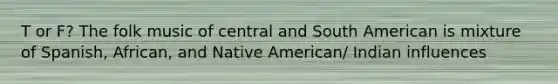 T or F? The folk music of central and South American is mixture of Spanish, African, and Native American/ Indian influences