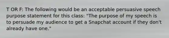 T OR F: The following would be an acceptable persuasive speech purpose statement for this class: "The purpose of my speech is to persuade my audience to get a Snapchat account if they don't already have one."