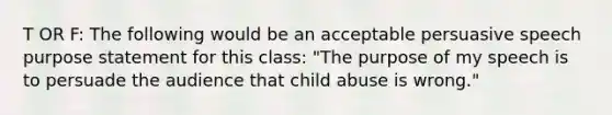 T OR F: The following would be an acceptable persuasive speech purpose statement for this class: "The purpose of my speech is to persuade the audience that child abuse is wrong."