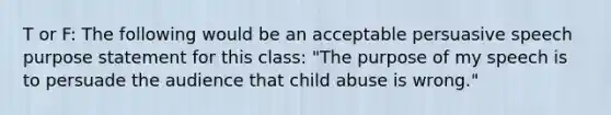 T or F: The following would be an acceptable persuasive speech purpose statement for this class: "The purpose of my speech is to persuade the audience that child abuse is wrong."