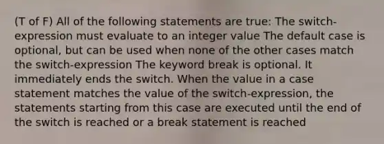 (T of F) All of the following statements are true: The switch-expression must evaluate to an integer value The default case is optional, but can be used when none of the other cases match the switch-expression The keyword break is optional. It immediately ends the switch. When the value in a case statement matches the value of the switch-expression, the statements starting from this case are executed until the end of the switch is reached or a break statement is reached