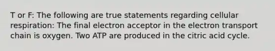 T or F: The following are true statements regarding cellular respiration: The final electron acceptor in the electron transport chain is oxygen. Two ATP are produced in the citric acid cycle.