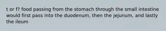 t or f? food passing from the stomach through the small intestine would first pass into the duodenum, then the jejunum, and lastly the ileum