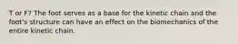 T or F? The foot serves as a base for the kinetic chain and the foot's structure can have an effect on the biomechanics of the entire kinetic chain.