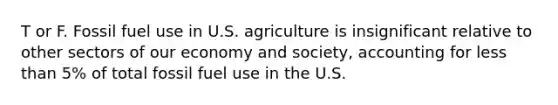 T or F. Fossil fuel use in U.S. agriculture is insignificant relative to other sectors of our economy and society, accounting for less than 5% of total fossil fuel use in the U.S.