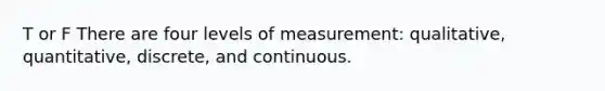 T or F There are four levels of measurement: qualitative, quantitative, discrete, and continuous.