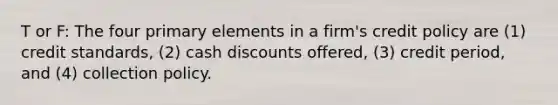 T or F: The four primary elements in a firm's credit policy are (1) credit standards, (2) cash discounts offered, (3) credit period, and (4) collection policy.