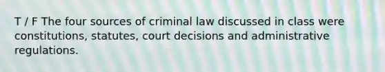 T / F The four sources of criminal law discussed in class were constitutions, statutes, court decisions and administrative regulations.