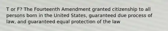 T or F? The Fourteenth Amendment granted citizenship to all persons born in the United States, guaranteed due process of law, and guaranteed equal protection of the law