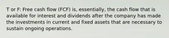 T or F: Free cash flow (FCF) is, essentially, the cash flow that is available for interest and dividends after the company has made the investments in current and fixed assets that are necessary to sustain ongoing operations.