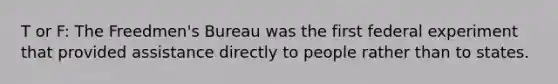 T or F: The Freedmen's Bureau was the first federal experiment that provided assistance directly to people rather than to states.