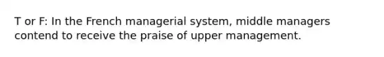 T or F: In the French managerial system, middle managers contend to receive the praise of upper management.