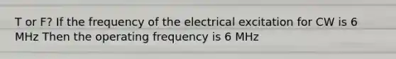 T or F? If the frequency of the electrical excitation for CW is 6 MHz Then the operating frequency is 6 MHz