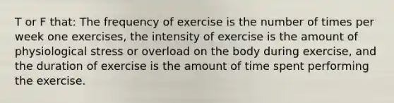 T or F that: The frequency of exercise is the number of times per week one exercises, the intensity of exercise is the amount of physiological stress or overload on the body during exercise, and the duration of exercise is the amount of time spent performing the exercise.