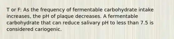 T or F: As the frequency of fermentable carbohydrate intake increases, the pH of plaque decreases. A fermentable carbohydrate that can reduce salivary pH to less than 7.5 is considered cariogenic.