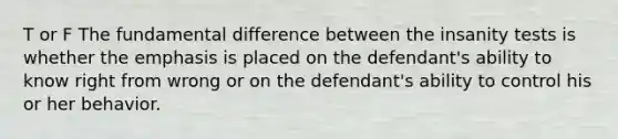 T or F The fundamental difference between the insanity tests is whether the emphasis is placed on the defendant's ability to know right from wrong or on the defendant's ability to control his or her behavior.