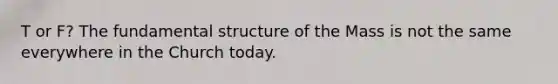 T or F? The fundamental structure of the Mass is not the same everywhere in the Church today.