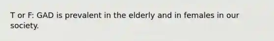 T or F: GAD is prevalent in the elderly and in females in our society.