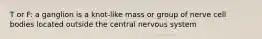 T or F: a ganglion is a knot-like mass or group of nerve cell bodies located outside the central nervous system