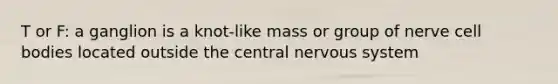 T or F: a ganglion is a knot-like mass or group of nerve cell bodies located outside the central nervous system