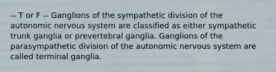 -- T or F -- Ganglions of the sympathetic division of <a href='https://www.questionai.com/knowledge/kMqcwgxBsH-the-autonomic-nervous-system' class='anchor-knowledge'>the autonomic nervous system</a> are classified as either sympathetic trunk ganglia or prevertebral ganglia. Ganglions of the parasympathetic division of the autonomic nervous system are called terminal ganglia.