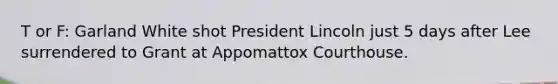 T or F: Garland White shot President Lincoln just 5 days after Lee surrendered to Grant at Appomattox Courthouse.