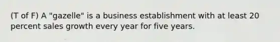 (T of F) A "gazelle" is a business establishment with at least 20 percent sales growth every year for five years.