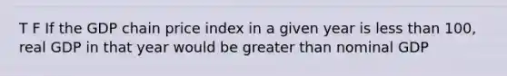 T F If the GDP chain price index in a given year is <a href='https://www.questionai.com/knowledge/k7BtlYpAMX-less-than' class='anchor-knowledge'>less than</a> 100, real GDP in that year would be <a href='https://www.questionai.com/knowledge/ktgHnBD4o3-greater-than' class='anchor-knowledge'>greater than</a> nominal GDP